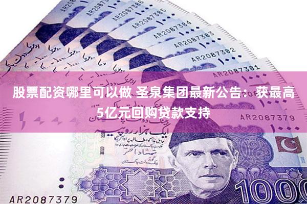 股票配资哪里可以做 圣泉集团最新公告：获最高5亿元回购贷款支持