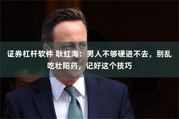证券杠杆软件 耿红海：男人不够硬进不去，别乱吃壮阳药，记好这个技巧