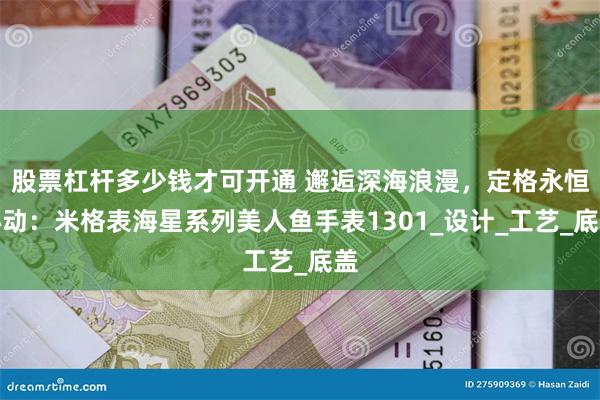股票杠杆多少钱才可开通 邂逅深海浪漫，定格永恒心动：米格表海星系列美人鱼手表1301_设计_工艺_底盖