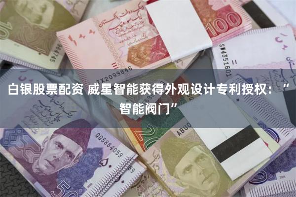 白银股票配资 威星智能获得外观设计专利授权：“智能阀门”