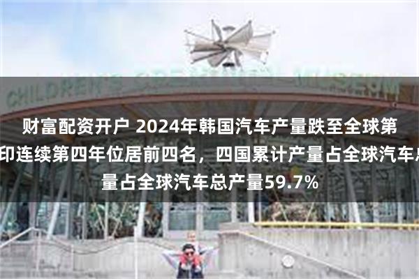 财富配资开户 2024年韩国汽车产量跌至全球第7位！中美日印连续第四年位居前四名，四国累计产量占全球汽车总产量59.7%