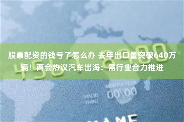 股票配资的钱亏了怎么办 去年出口量突破640万辆！两会热议汽车出海：需行业合力推进