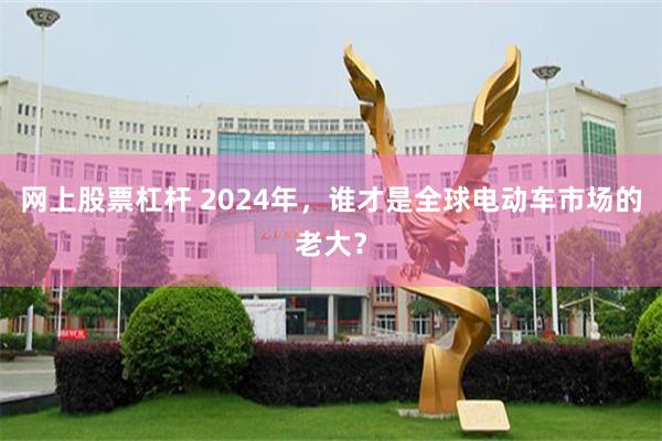 网上股票杠杆 2024年，谁才是全球电动车市场的老大？