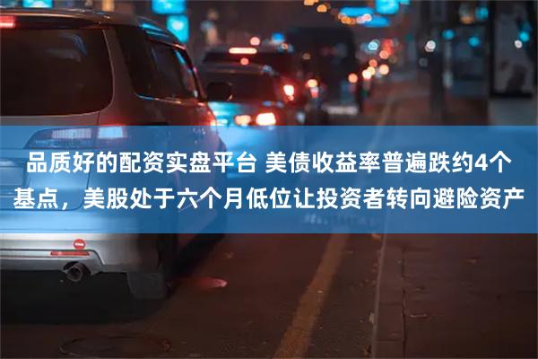 品质好的配资实盘平台 美债收益率普遍跌约4个基点，美股处于六个月低位让投资者转向避险资产