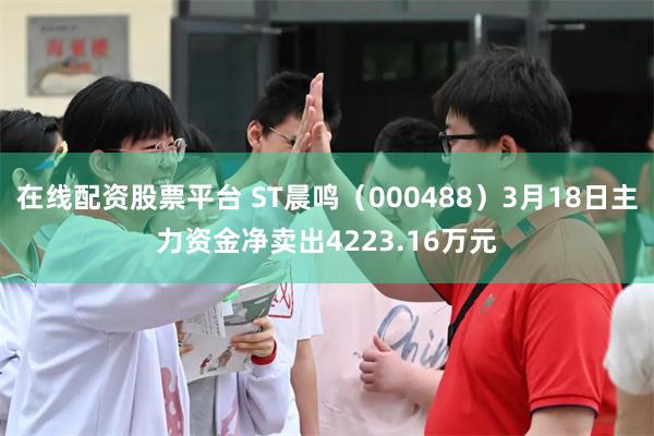 在线配资股票平台 ST晨鸣（000488）3月18日主力资金净卖出4223.16万元