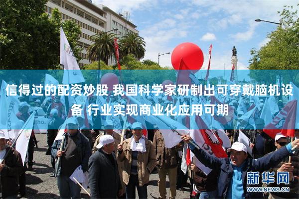 信得过的配资炒股 我国科学家研制出可穿戴脑机设备 行业实现商业化应用可期