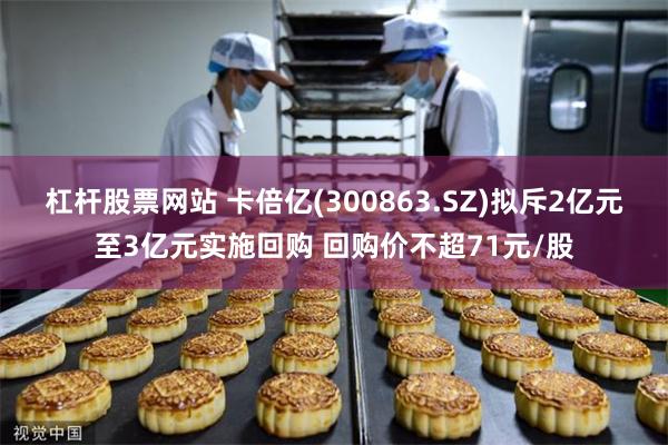 杠杆股票网站 卡倍亿(300863.SZ)拟斥2亿元至3亿元实施回购 回购价不超71元/股