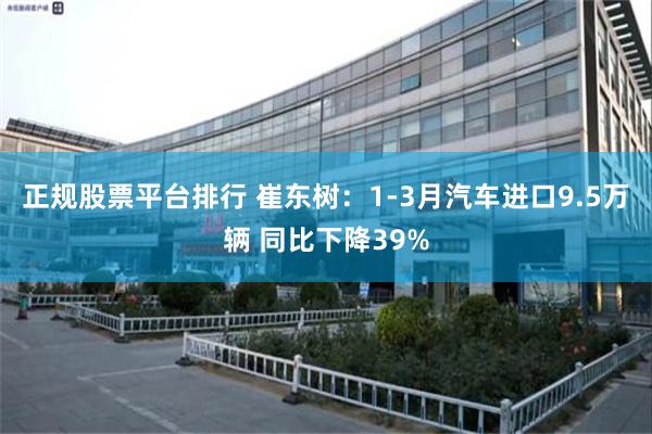 正规股票平台排行 崔东树：1-3月汽车进口9.5万辆 同比下降39%