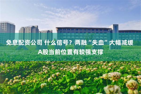 免息配资公司 什么信号？两融“失血”大幅减缓 A股当前位置有较强支撑