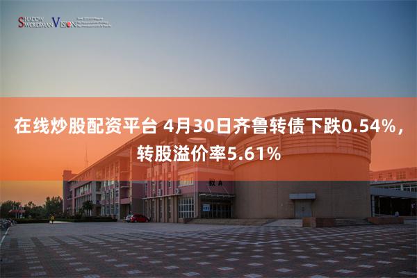 在线炒股配资平台 4月30日齐鲁转债下跌0.54%，转股溢价率5.61%