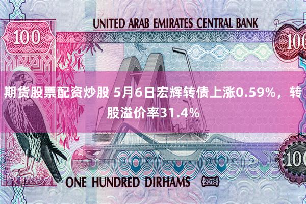 期货股票配资炒股 5月6日宏辉转债上涨0.59%，转股溢价率31.4%