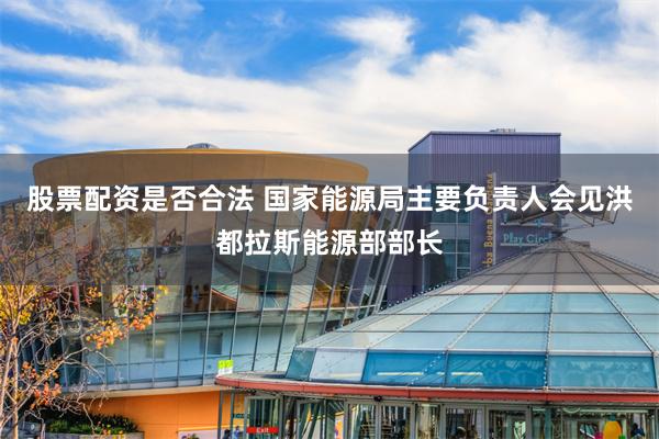 股票配资是否合法 国家能源局主要负责人会见洪都拉斯能源部部长