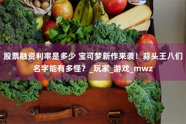 股票融资利率是多少 宝可梦新作来袭！蒜头王八们名字能有多怪？_玩家_游戏_mwz