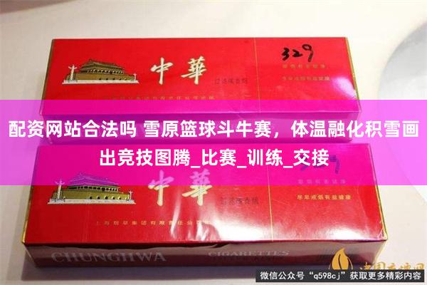 配资网站合法吗 雪原篮球斗牛赛，体温融化积雪画出竞技图腾_比赛_训练_交接