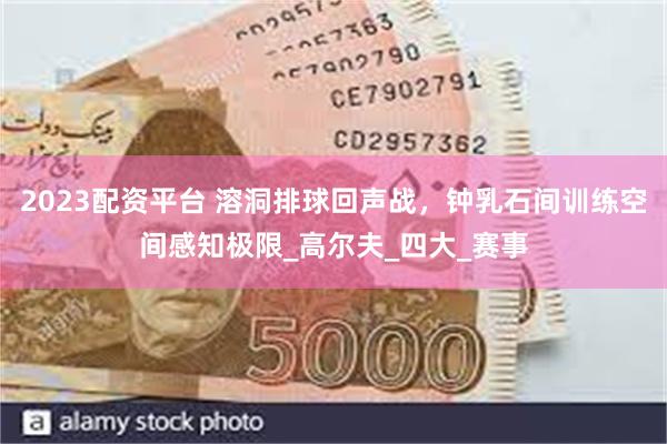 2023配资平台 溶洞排球回声战，钟乳石间训练空间感知极限_高尔夫_四大_赛事