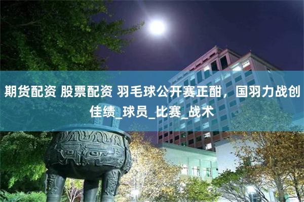 期货配资 股票配资 羽毛球公开赛正酣，国羽力战创佳绩_球员_比赛_战术