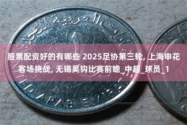 股票配资好的有哪些 2025足协第三轮, 上海申花客场挑战, 无锡吴钩比赛前瞻_中超_球员_1