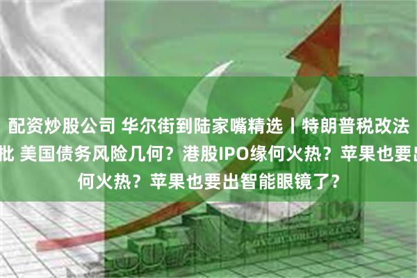 配资炒股公司 华尔街到陆家嘴精选丨特朗普税改法案在众议院获批 美国债务风险几何？港股IPO缘何火热？苹果也要出智能眼镜了？