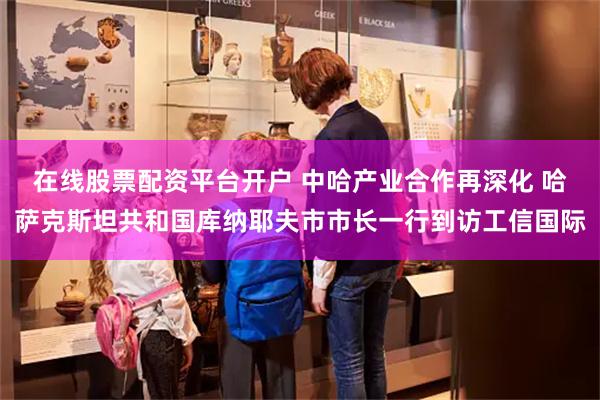 在线股票配资平台开户 中哈产业合作再深化 哈萨克斯坦共和国库纳耶夫市市长一行到访工信国际