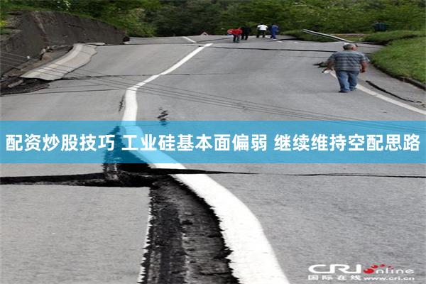 配资炒股技巧 工业硅基本面偏弱 继续维持空配思路