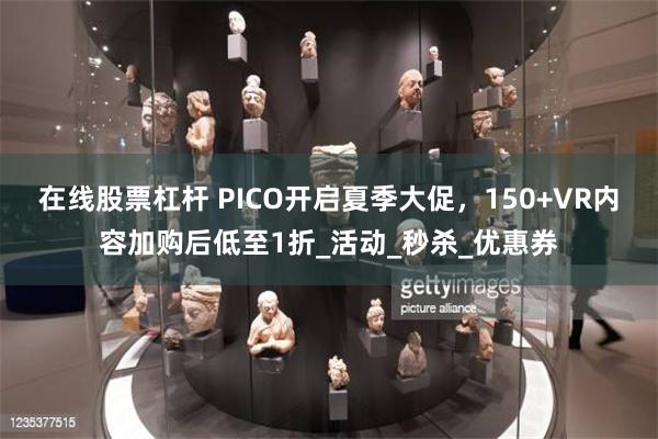 在线股票杠杆 PICO开启夏季大促，150+VR内容加购后低至1折_活动_秒杀_优惠券