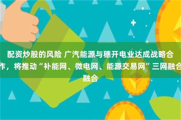 配资炒股的风险 广汽能源与穗开电业达成战略合作，将推动“补能网、微电网、能源交易网”三网融合