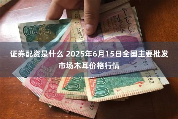 证券配资是什么 2025年6月15日全国主要批发市场木耳价格行情