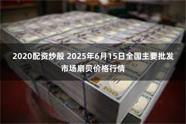 2020配资炒股 2025年6月15日全国主要批发市场扇贝价格行情