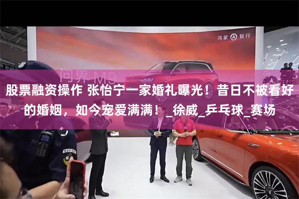 股票融资操作 张怡宁一家婚礼曝光！昔日不被看好的婚姻，如今宠爱满满！_徐威_乒乓球_赛场