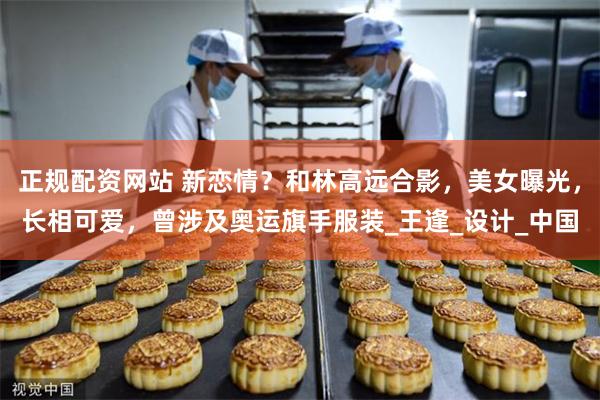 正规配资网站 新恋情？和林高远合影，美女曝光，长相可爱，曾涉及奥运旗手服装_王逢_设计_中国
