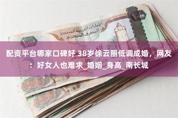 配资平台哪家口碑好 38岁徐云丽低调成婚，网友：好女人也难求_婚姻_身高_南长城