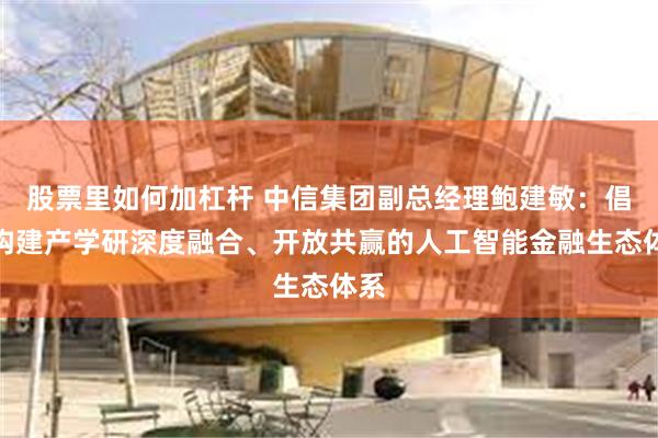 股票里如何加杠杆 中信集团副总经理鲍建敏：倡导构建产学研深度融合、开放共赢的人工智能金融生态体系