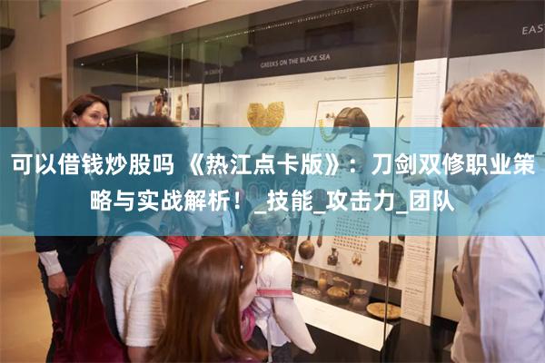 可以借钱炒股吗 《热江点卡版》：刀剑双修职业策略与实战解析！_技能_攻击力_团队