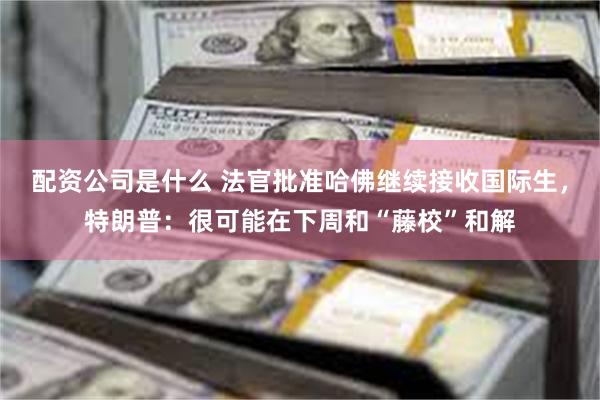 配资公司是什么 法官批准哈佛继续接收国际生，特朗普：很可能在下周和“藤校”和解