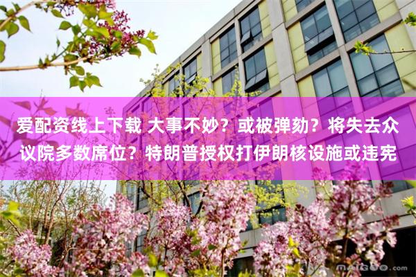 爱配资线上下载 大事不妙?或被弹劾?将失去众议院多数席位?特朗普授权打伊朗核设施或违宪