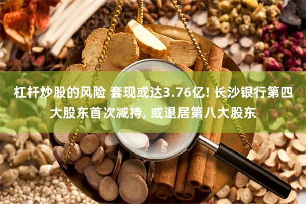 杠杆炒股的风险 套现或达3.76亿! 长沙银行第四大股东首次减持, 或退居第八大股东