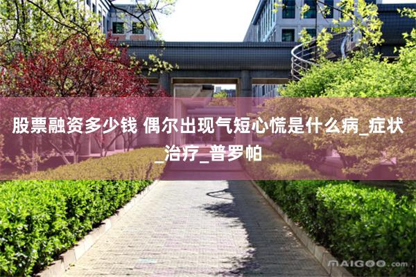 股票融资多少钱 偶尔出现气短心慌是什么病_症状_治疗_普罗帕