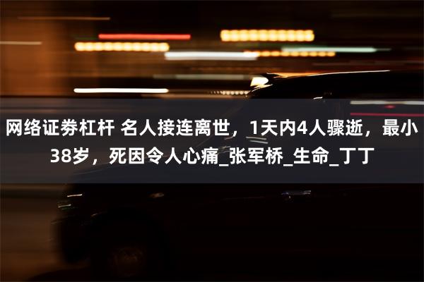 网络证劵杠杆 名人接连离世，1天内4人骤逝，最小38岁，死因令人心痛_张军桥_生命_丁丁