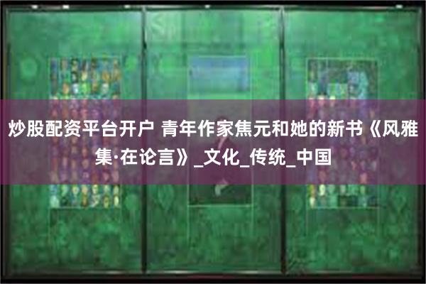 炒股配资平台开户 青年作家焦元和她的新书《风雅集·在论言》_文化_传统_中国