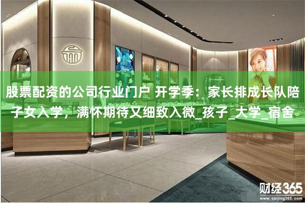 股票配资的公司行业门户 开学季：家长排成长队陪子女入学，满怀期待又细致入微_孩子_大学_宿舍