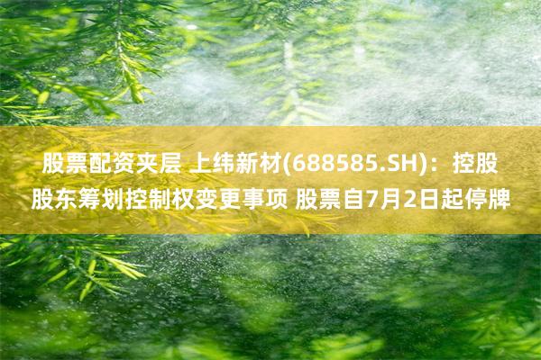 股票配资夹层 上纬新材(688585.SH)：控股股东筹划控制权变更事项 股票自7月2日起停牌