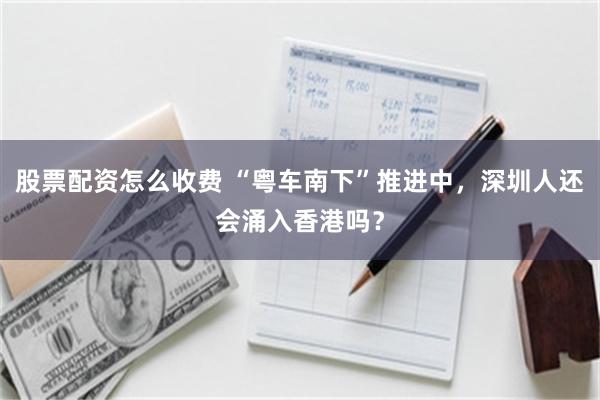 股票配资怎么收费 “粤车南下”推进中，深圳人还会涌入香港吗？