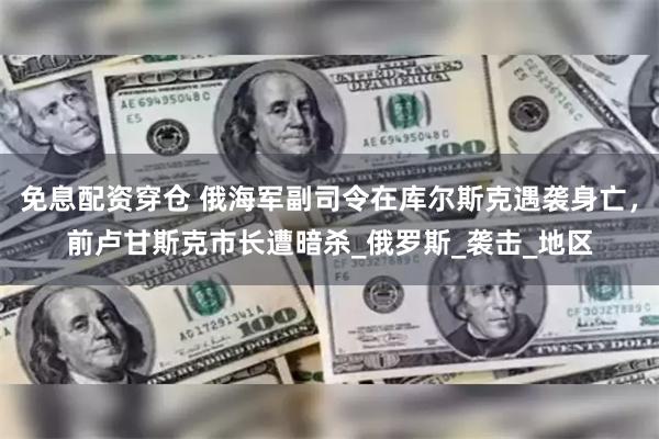 免息配资穿仓 俄海军副司令在库尔斯克遇袭身亡，前卢甘斯克市长遭暗杀_俄罗斯_袭击_地区