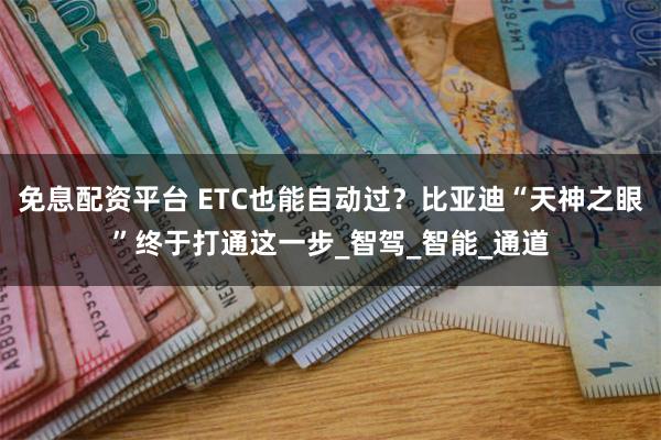 免息配资平台 ETC也能自动过？比亚迪“天神之眼”终于打通这一步_智驾_智能_通道
