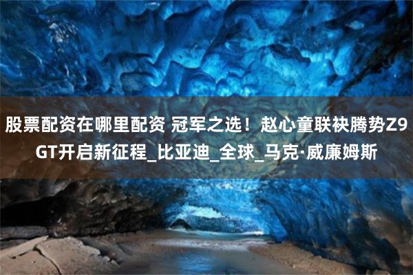 股票配资在哪里配资 冠军之选！赵心童联袂腾势Z9GT开启新征程_比亚迪_全球_马克·威廉姆斯