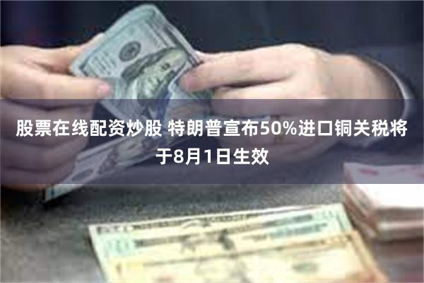 股票在线配资炒股 特朗普宣布50%进口铜关税将于8月1日生效
