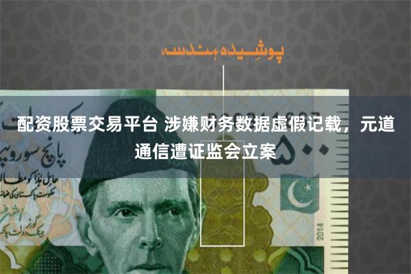 配资股票交易平台 涉嫌财务数据虛假记载，元道通信遭证监会立案
