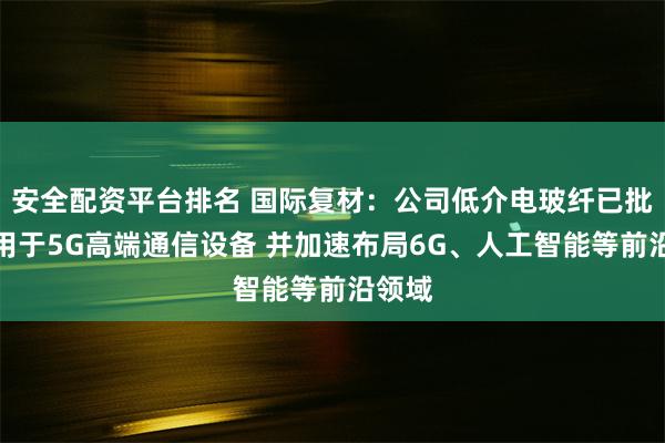安全配资平台排名 国际复材：公司低介电玻纤已批量应用于5G高端通信设备 并加速布局6G、人工智能等前沿领域