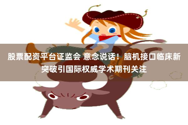 股票配资平台证监会 意念说话！脑机接口临床新突破引国际权威学术期刊关注