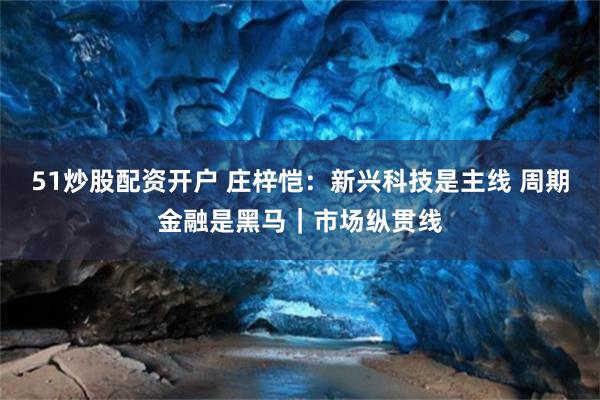 51炒股配资开户 庄梓恺：新兴科技是主线 周期金融是黑马｜市场纵贯线